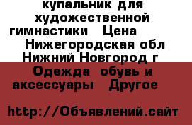 купальник для художественной гимнастики › Цена ­ 11 000 - Нижегородская обл., Нижний Новгород г. Одежда, обувь и аксессуары » Другое   